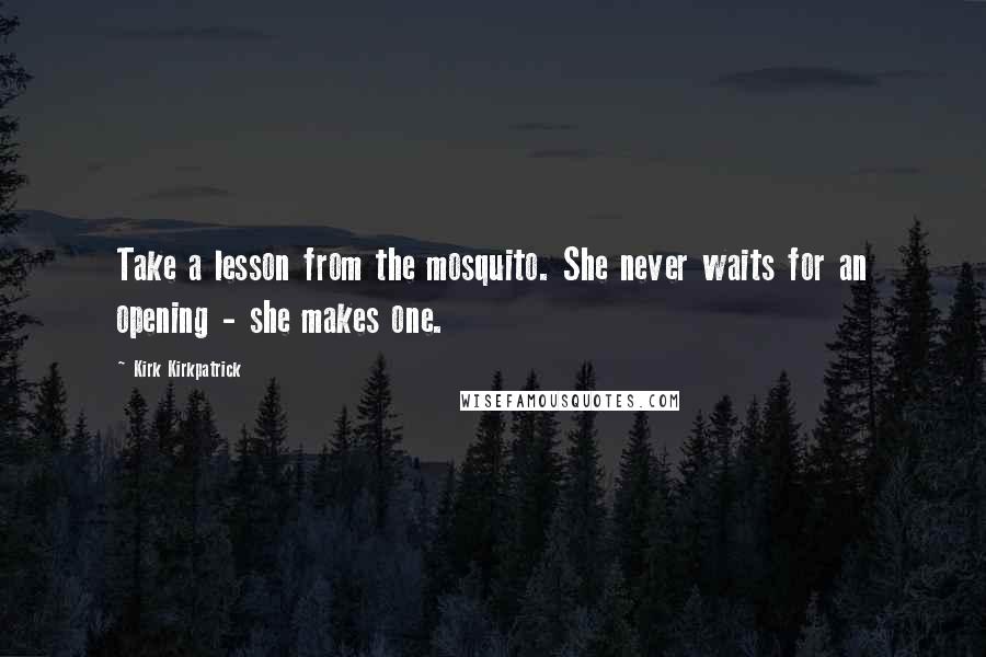 Kirk Kirkpatrick Quotes: Take a lesson from the mosquito. She never waits for an opening - she makes one.