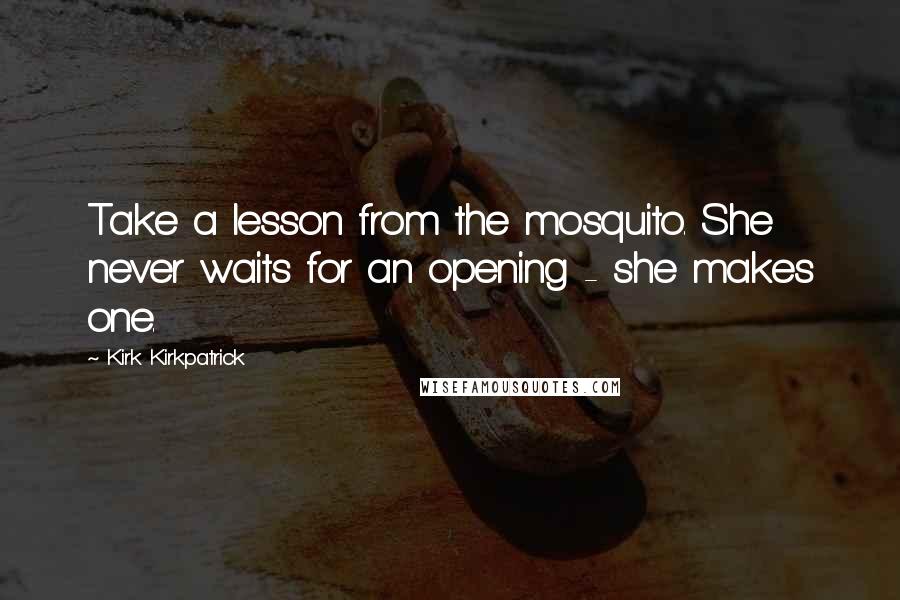 Kirk Kirkpatrick Quotes: Take a lesson from the mosquito. She never waits for an opening - she makes one.