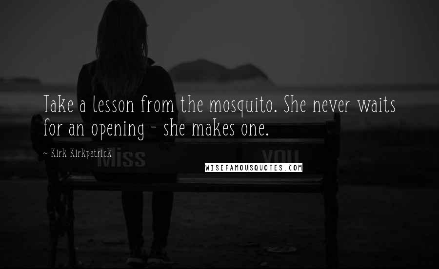 Kirk Kirkpatrick Quotes: Take a lesson from the mosquito. She never waits for an opening - she makes one.