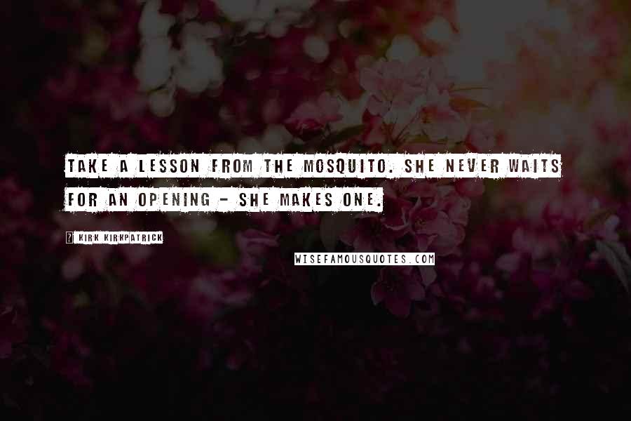 Kirk Kirkpatrick Quotes: Take a lesson from the mosquito. She never waits for an opening - she makes one.