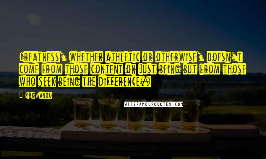 Kirk Mango Quotes: Greatness, whether athletic or otherwise, doesn't come from those content on just being but from those who seek being the difference.