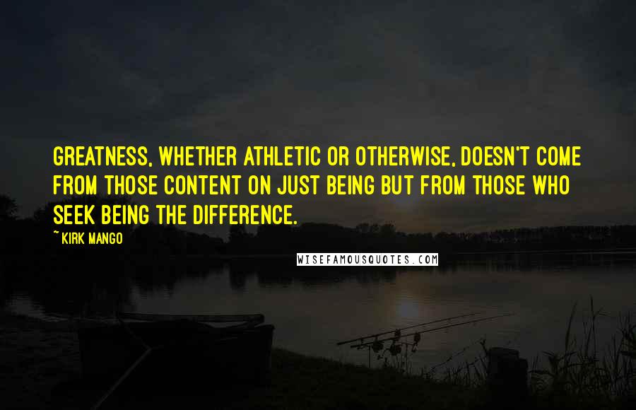 Kirk Mango Quotes: Greatness, whether athletic or otherwise, doesn't come from those content on just being but from those who seek being the difference.