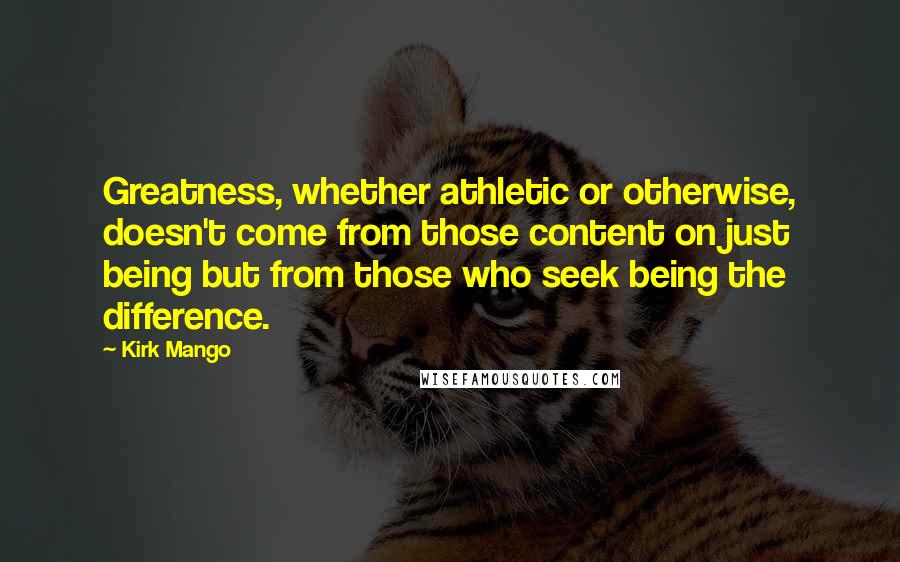 Kirk Mango Quotes: Greatness, whether athletic or otherwise, doesn't come from those content on just being but from those who seek being the difference.