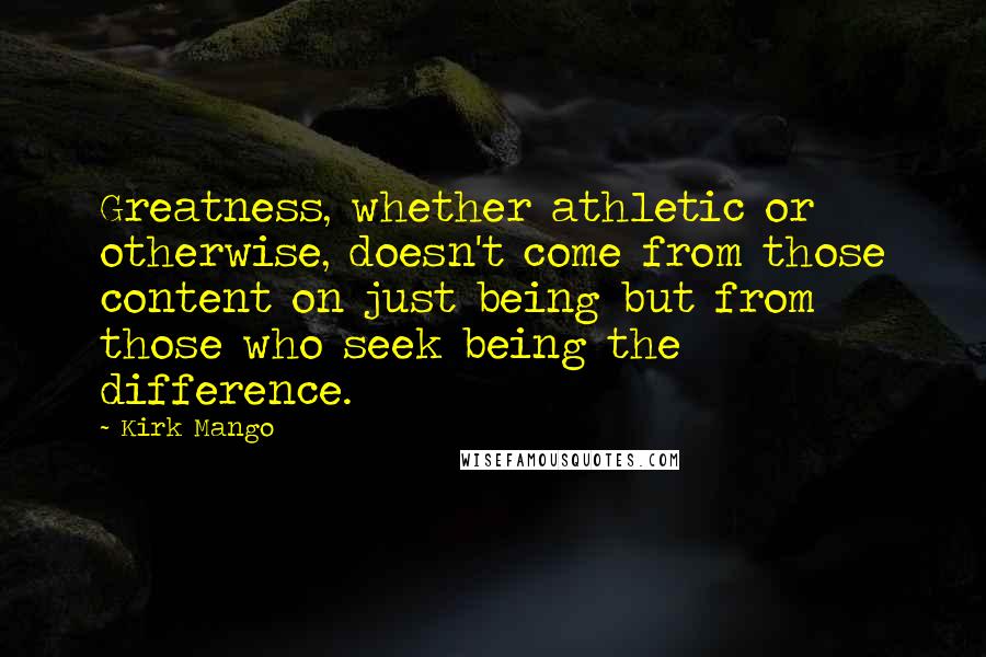 Kirk Mango Quotes: Greatness, whether athletic or otherwise, doesn't come from those content on just being but from those who seek being the difference.