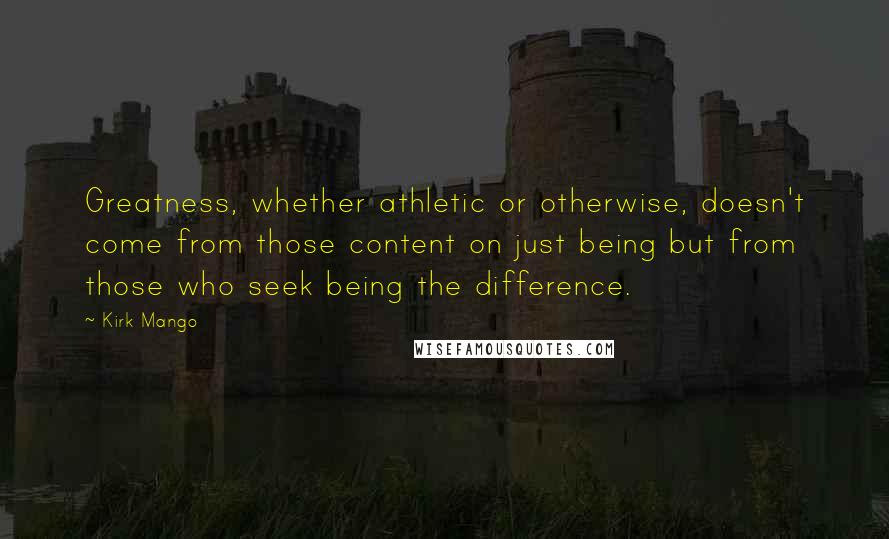 Kirk Mango Quotes: Greatness, whether athletic or otherwise, doesn't come from those content on just being but from those who seek being the difference.