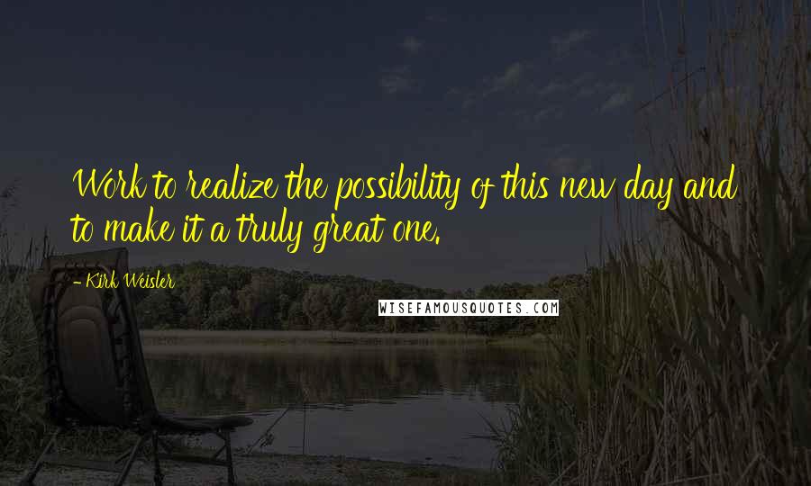 Kirk Weisler Quotes: Work to realize the possibility of this new day and to make it a truly great one.