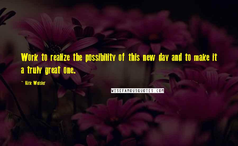 Kirk Weisler Quotes: Work to realize the possibility of this new day and to make it a truly great one.