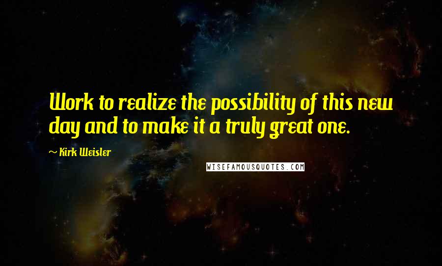 Kirk Weisler Quotes: Work to realize the possibility of this new day and to make it a truly great one.