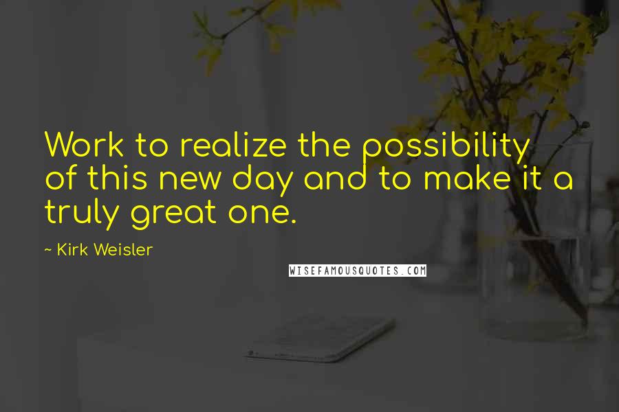 Kirk Weisler Quotes: Work to realize the possibility of this new day and to make it a truly great one.