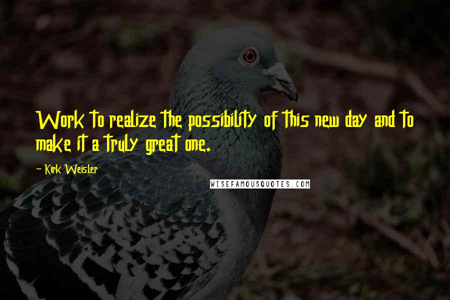 Kirk Weisler Quotes: Work to realize the possibility of this new day and to make it a truly great one.