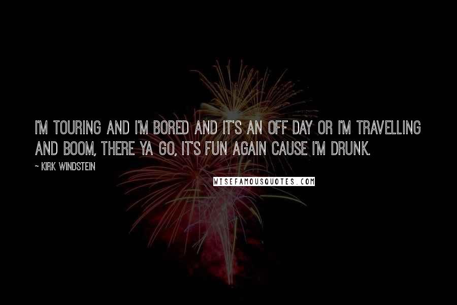 Kirk Windstein Quotes: I'm touring and I'm bored and it's an off day or I'm travelling and boom, there ya go, it's fun again cause I'm drunk.