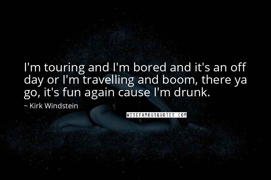 Kirk Windstein Quotes: I'm touring and I'm bored and it's an off day or I'm travelling and boom, there ya go, it's fun again cause I'm drunk.