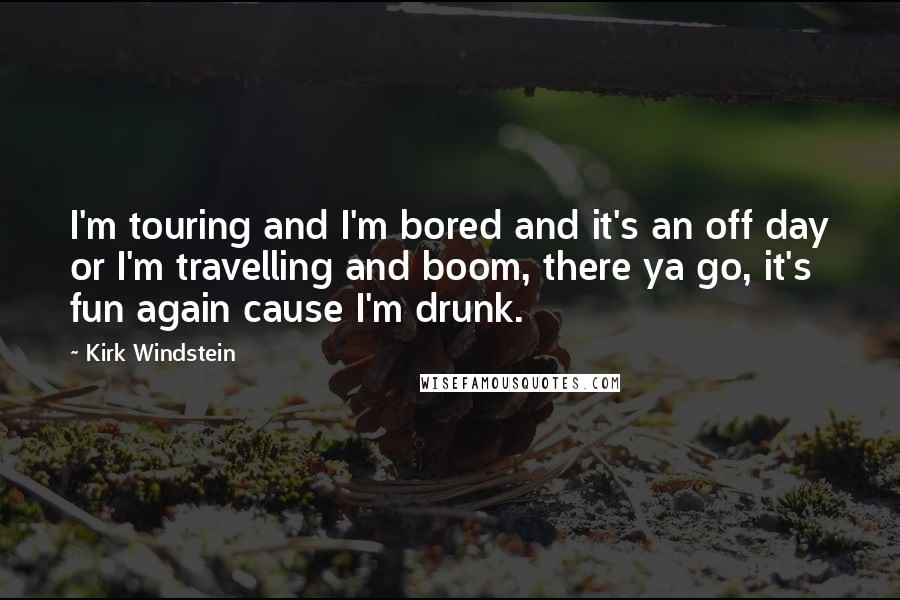 Kirk Windstein Quotes: I'm touring and I'm bored and it's an off day or I'm travelling and boom, there ya go, it's fun again cause I'm drunk.