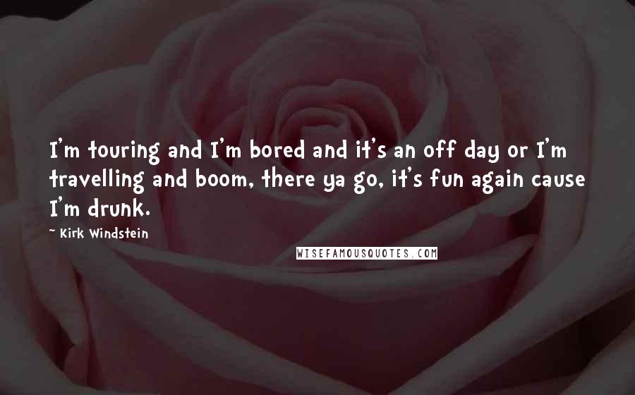 Kirk Windstein Quotes: I'm touring and I'm bored and it's an off day or I'm travelling and boom, there ya go, it's fun again cause I'm drunk.