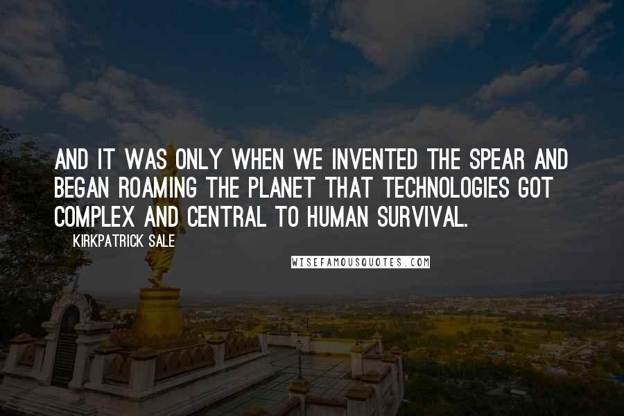 Kirkpatrick Sale Quotes: And it was only when we invented the spear and began roaming the planet that technologies got complex and central to human survival.