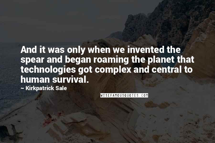 Kirkpatrick Sale Quotes: And it was only when we invented the spear and began roaming the planet that technologies got complex and central to human survival.