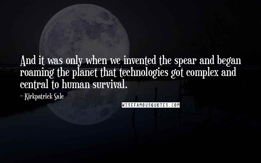 Kirkpatrick Sale Quotes: And it was only when we invented the spear and began roaming the planet that technologies got complex and central to human survival.