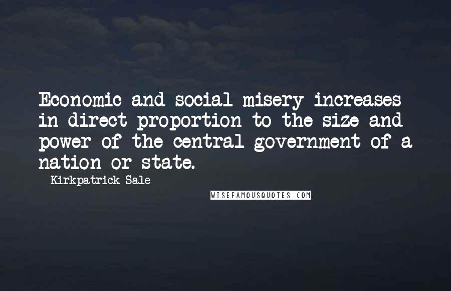 Kirkpatrick Sale Quotes: Economic and social misery increases in direct proportion to the size and power of the central government of a nation or state.