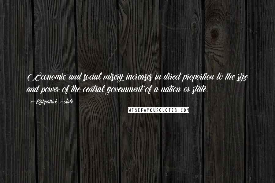 Kirkpatrick Sale Quotes: Economic and social misery increases in direct proportion to the size and power of the central government of a nation or state.