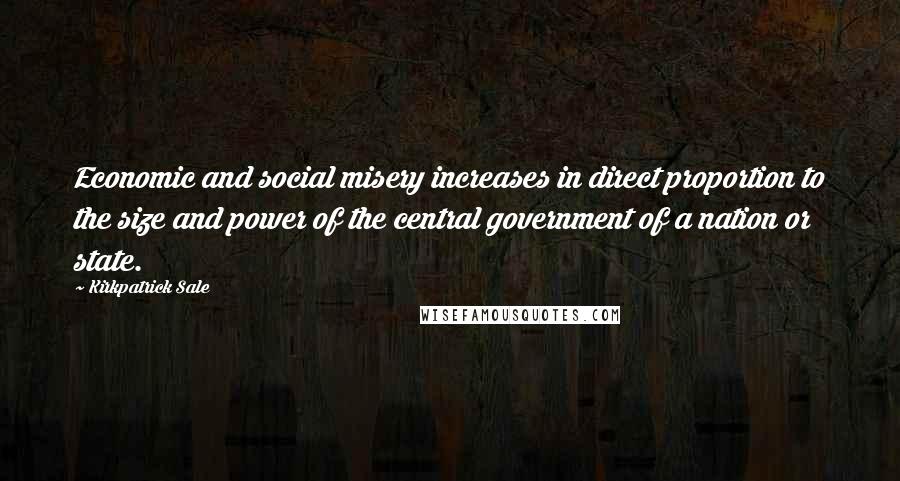 Kirkpatrick Sale Quotes: Economic and social misery increases in direct proportion to the size and power of the central government of a nation or state.