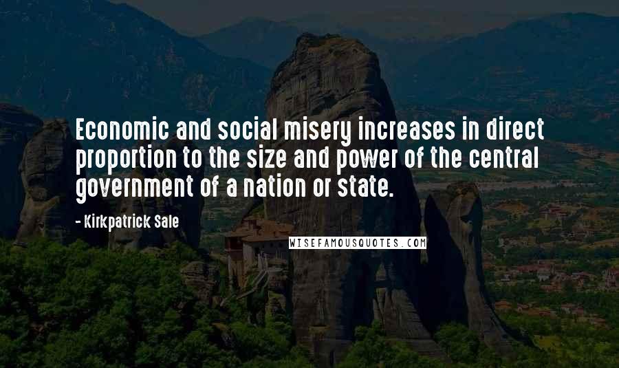 Kirkpatrick Sale Quotes: Economic and social misery increases in direct proportion to the size and power of the central government of a nation or state.