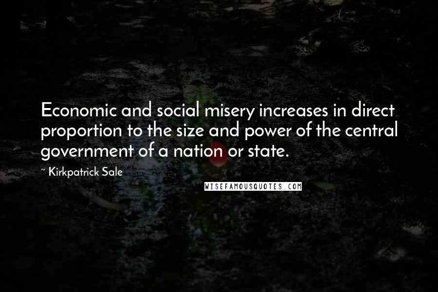 Kirkpatrick Sale Quotes: Economic and social misery increases in direct proportion to the size and power of the central government of a nation or state.