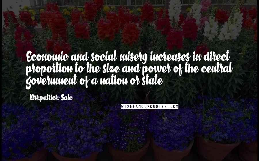 Kirkpatrick Sale Quotes: Economic and social misery increases in direct proportion to the size and power of the central government of a nation or state.