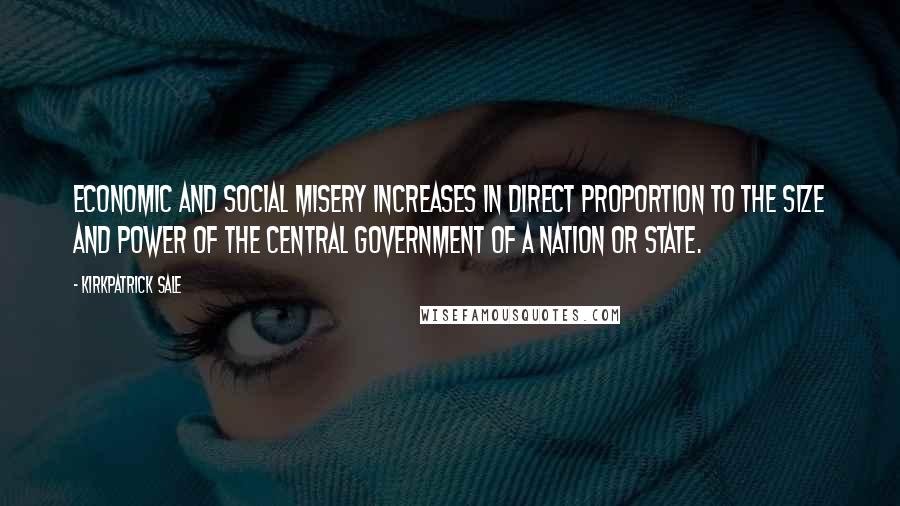 Kirkpatrick Sale Quotes: Economic and social misery increases in direct proportion to the size and power of the central government of a nation or state.