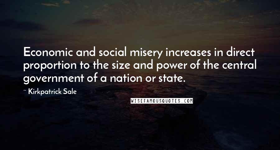 Kirkpatrick Sale Quotes: Economic and social misery increases in direct proportion to the size and power of the central government of a nation or state.