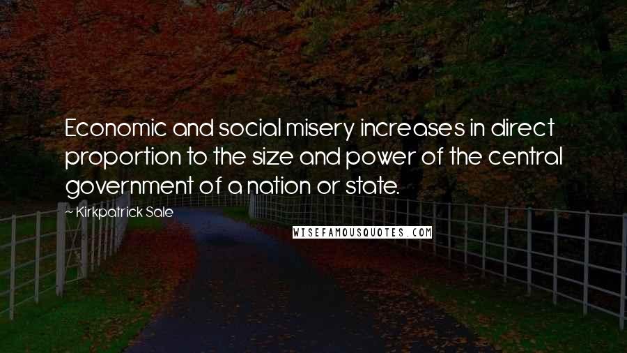 Kirkpatrick Sale Quotes: Economic and social misery increases in direct proportion to the size and power of the central government of a nation or state.