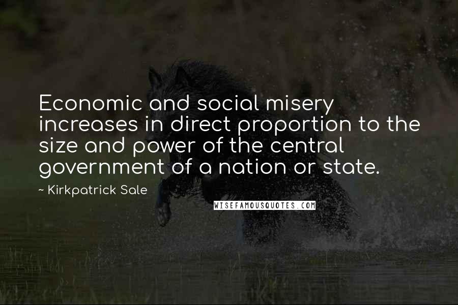 Kirkpatrick Sale Quotes: Economic and social misery increases in direct proportion to the size and power of the central government of a nation or state.