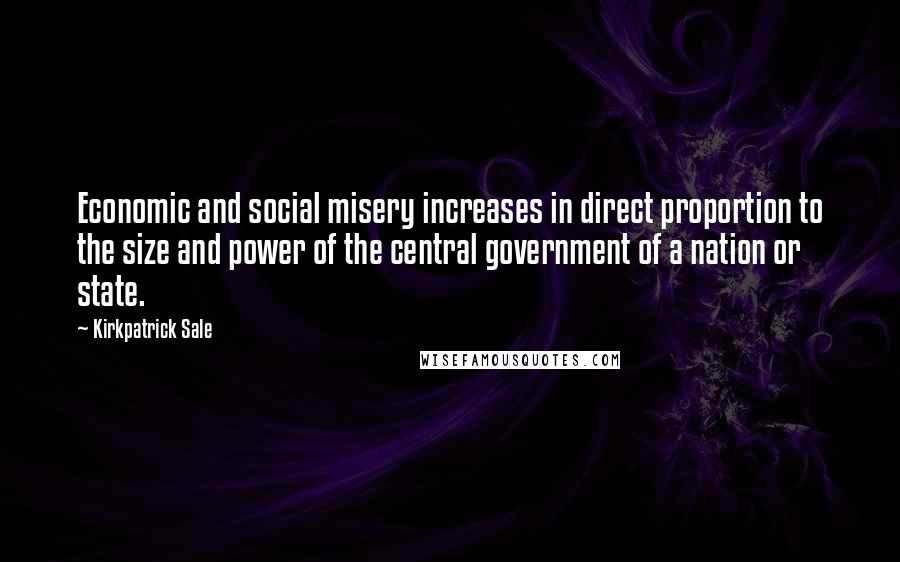 Kirkpatrick Sale Quotes: Economic and social misery increases in direct proportion to the size and power of the central government of a nation or state.