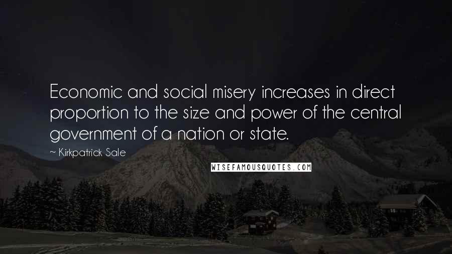 Kirkpatrick Sale Quotes: Economic and social misery increases in direct proportion to the size and power of the central government of a nation or state.