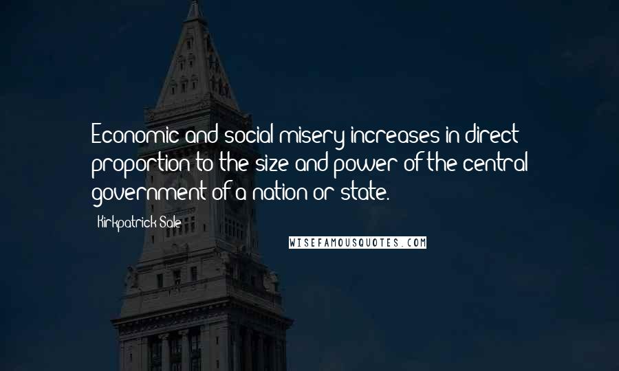 Kirkpatrick Sale Quotes: Economic and social misery increases in direct proportion to the size and power of the central government of a nation or state.