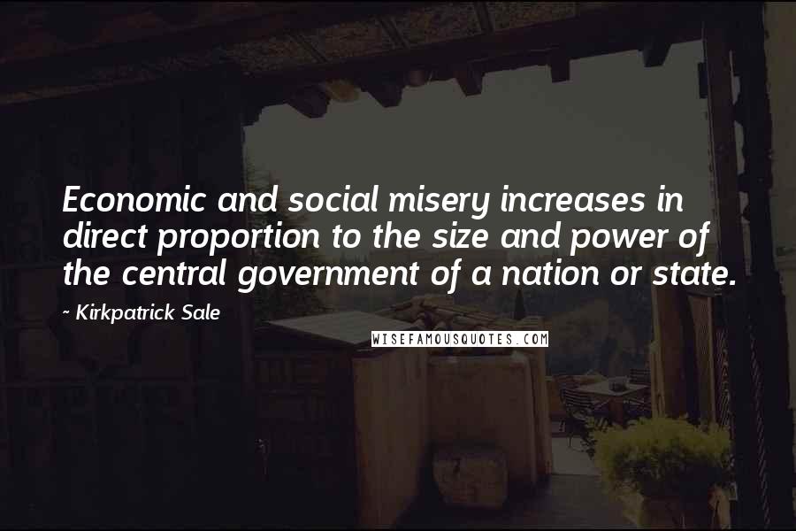 Kirkpatrick Sale Quotes: Economic and social misery increases in direct proportion to the size and power of the central government of a nation or state.