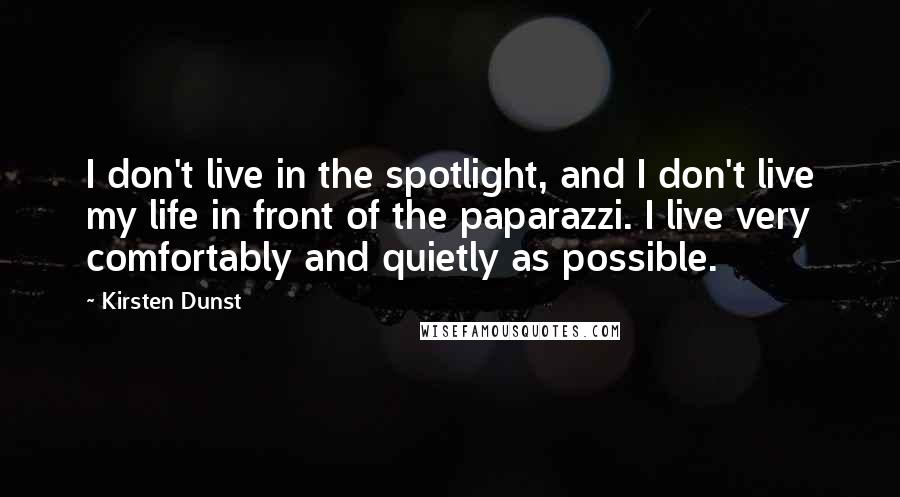 Kirsten Dunst Quotes: I don't live in the spotlight, and I don't live my life in front of the paparazzi. I live very comfortably and quietly as possible.