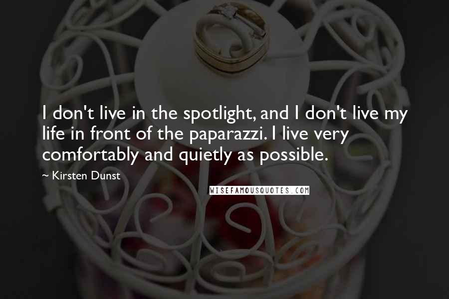 Kirsten Dunst Quotes: I don't live in the spotlight, and I don't live my life in front of the paparazzi. I live very comfortably and quietly as possible.