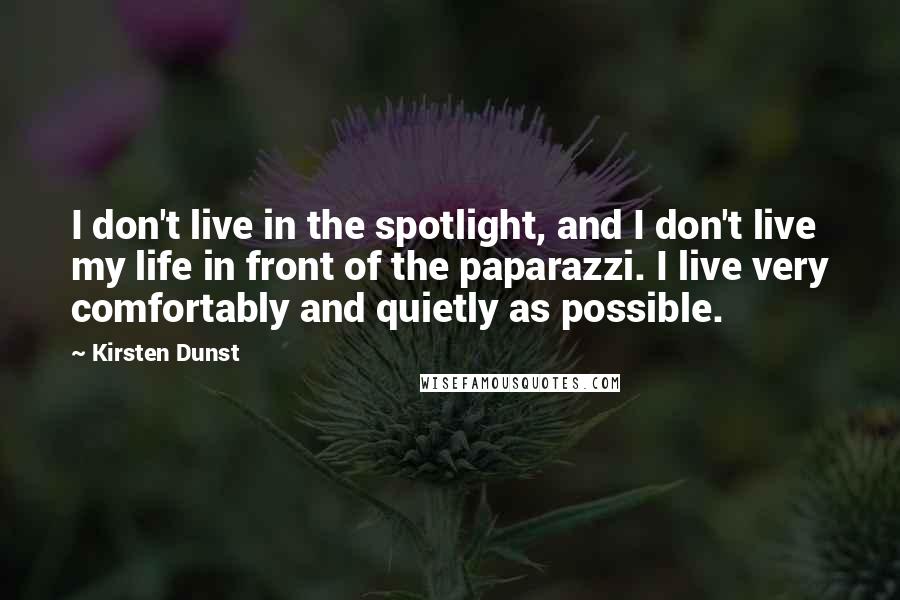 Kirsten Dunst Quotes: I don't live in the spotlight, and I don't live my life in front of the paparazzi. I live very comfortably and quietly as possible.