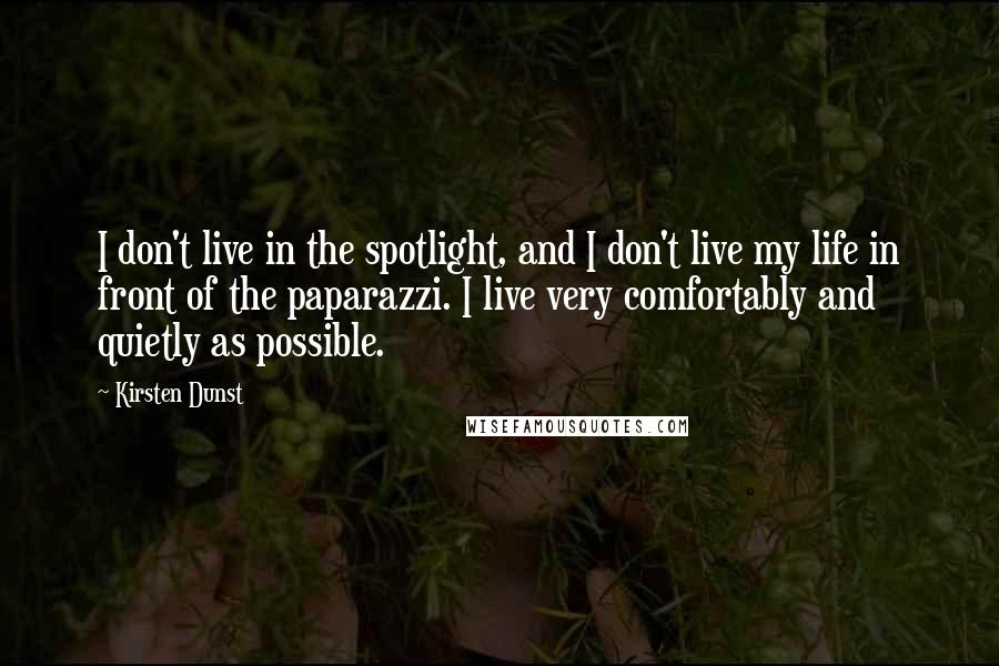Kirsten Dunst Quotes: I don't live in the spotlight, and I don't live my life in front of the paparazzi. I live very comfortably and quietly as possible.