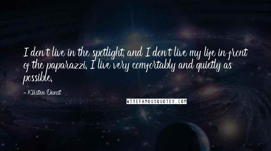 Kirsten Dunst Quotes: I don't live in the spotlight, and I don't live my life in front of the paparazzi. I live very comfortably and quietly as possible.