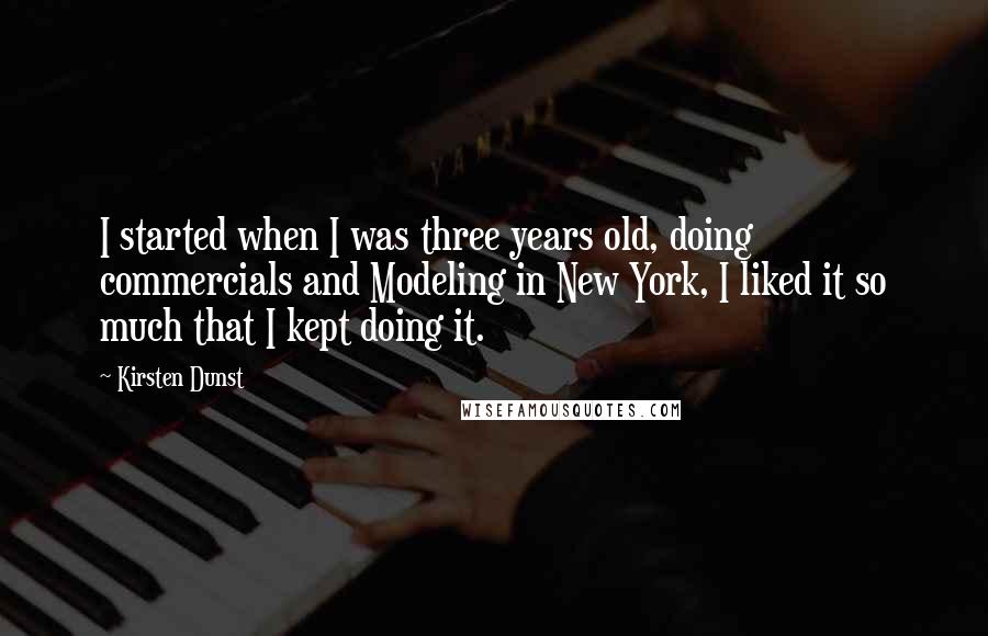 Kirsten Dunst Quotes: I started when I was three years old, doing commercials and Modeling in New York, I liked it so much that I kept doing it.