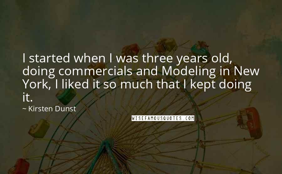 Kirsten Dunst Quotes: I started when I was three years old, doing commercials and Modeling in New York, I liked it so much that I kept doing it.