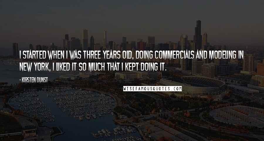 Kirsten Dunst Quotes: I started when I was three years old, doing commercials and Modeling in New York, I liked it so much that I kept doing it.