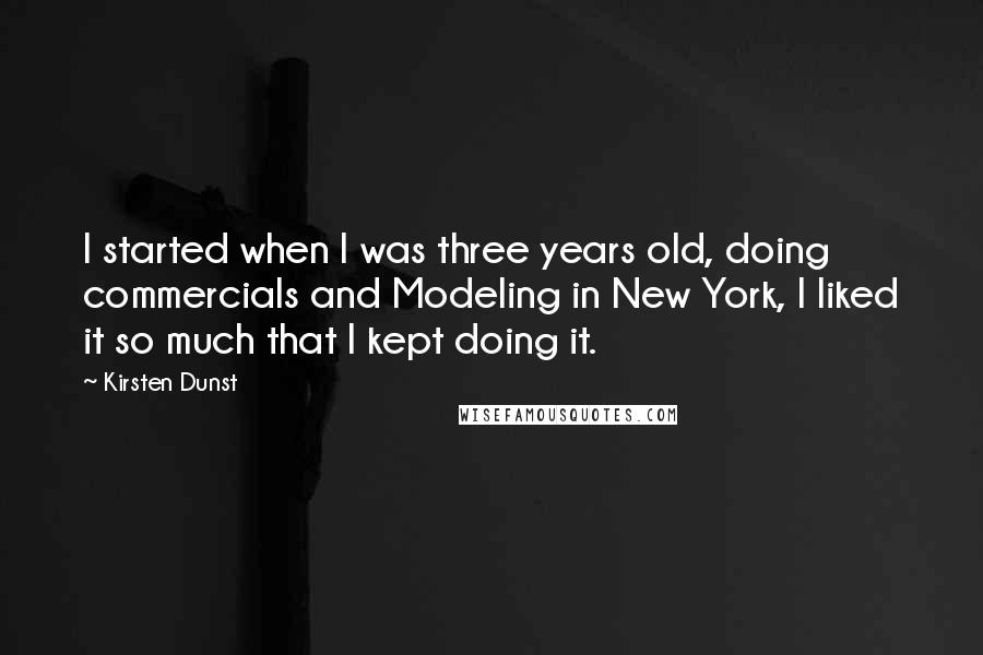 Kirsten Dunst Quotes: I started when I was three years old, doing commercials and Modeling in New York, I liked it so much that I kept doing it.