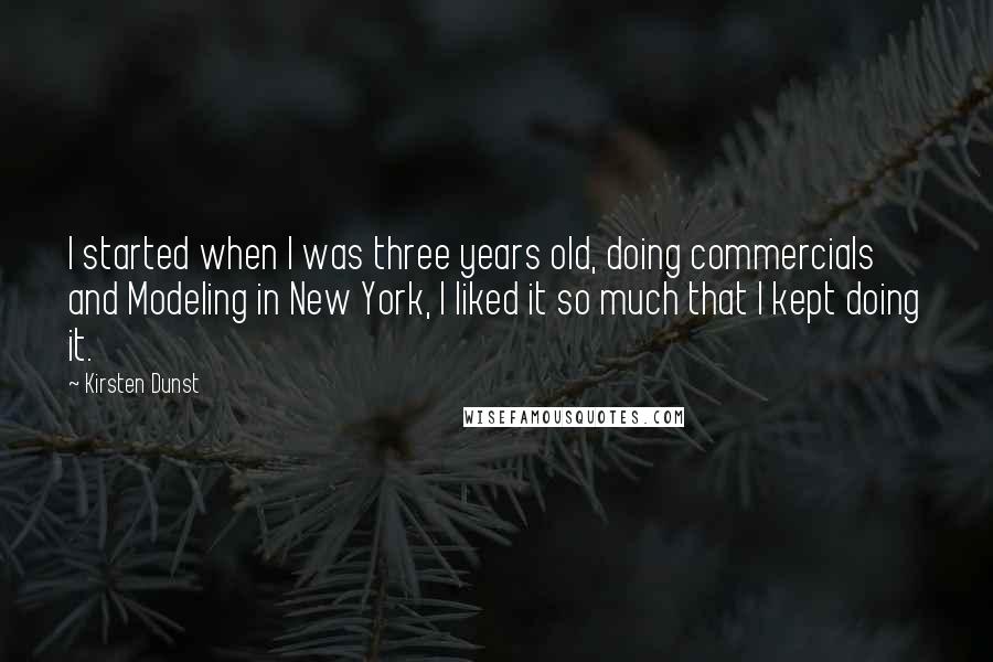 Kirsten Dunst Quotes: I started when I was three years old, doing commercials and Modeling in New York, I liked it so much that I kept doing it.