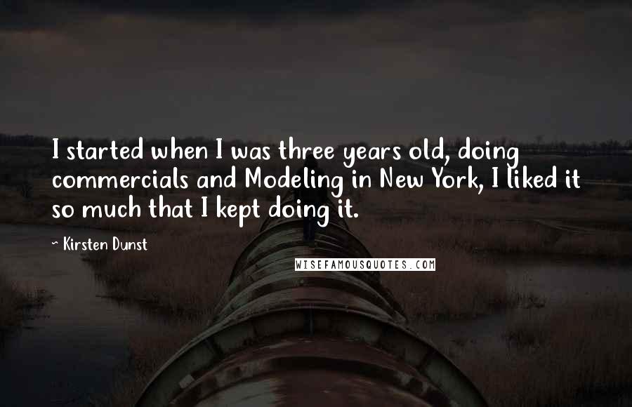 Kirsten Dunst Quotes: I started when I was three years old, doing commercials and Modeling in New York, I liked it so much that I kept doing it.