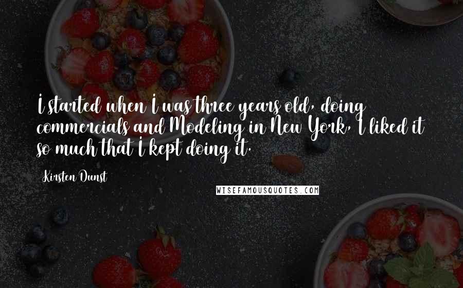 Kirsten Dunst Quotes: I started when I was three years old, doing commercials and Modeling in New York, I liked it so much that I kept doing it.