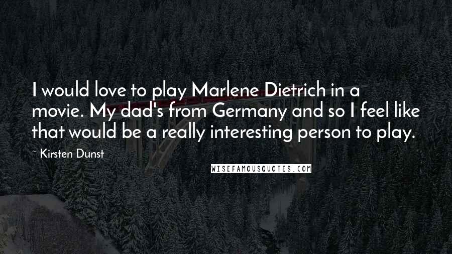 Kirsten Dunst Quotes: I would love to play Marlene Dietrich in a movie. My dad's from Germany and so I feel like that would be a really interesting person to play.