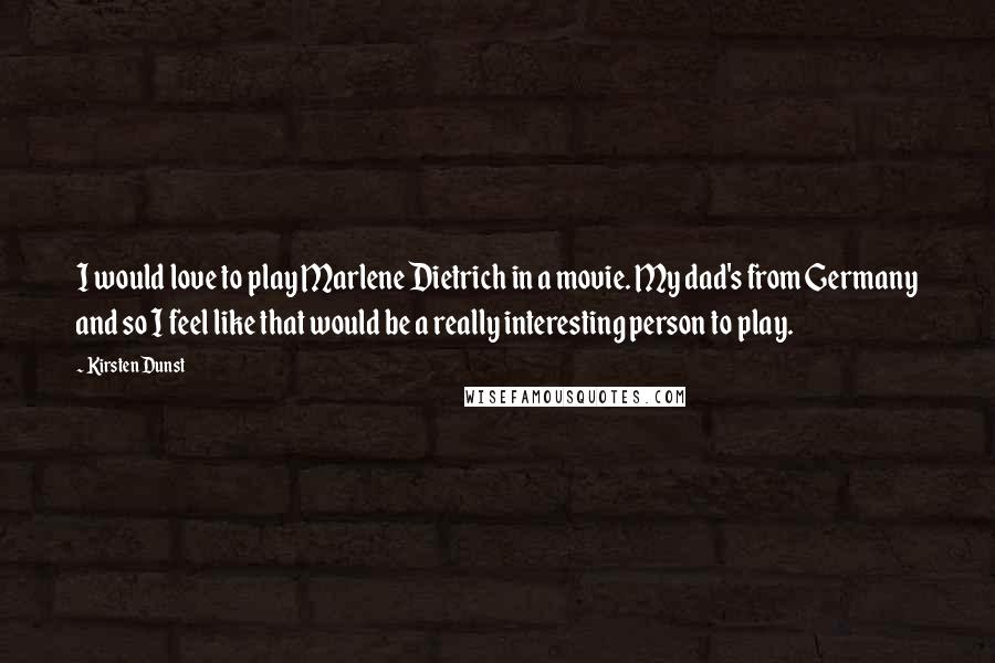 Kirsten Dunst Quotes: I would love to play Marlene Dietrich in a movie. My dad's from Germany and so I feel like that would be a really interesting person to play.