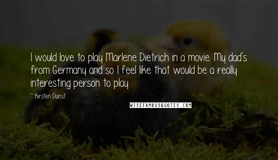 Kirsten Dunst Quotes: I would love to play Marlene Dietrich in a movie. My dad's from Germany and so I feel like that would be a really interesting person to play.